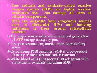  Free radicals and oxidants--called reactive
oxygen species (ROS) are highly reactive
molecules that can damage all sorts of
cellular components.
 ROS can originate from exogenous sources
such as ultraviolet (UV) and ionizing
radiations or from several intracellular
sources:
1-The major source is the mitochondrial generation
of ATP energy using oxygen.
2- The peroxisomes, organelles that degrade fatty
acids .
3-Cytochrome P450 enzymes. SOR is a by-product
of many of these detoxification reactions .
4-White blood cells (phagocytes) attack germs with
a mixture of oxidants including SOR.
 