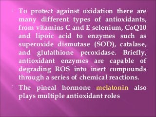  To protect against oxidation there are
many different types of antioxidants,
from vitamins C and E selenium, CoQ10
and lipoic acid to enzymes such as
superoxide dismutase (SOD), catalase,
and glutathione peroxidase. Briefly,
antioxidant enzymes are capable of
degrading ROS into inert compounds
through a series of chemical reactions.
 The pineal hormone melatonin also
plays multiple antioxidant roles
 