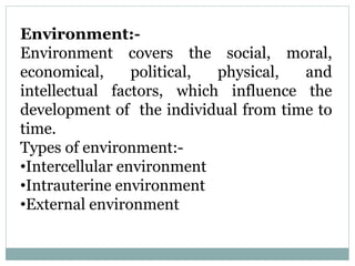Environment:-
Environment covers the social, moral,
economical, political, physical, and
intellectual factors, which influence the
development of the individual from time to
time.
Types of environment:-
•Intercellular environment
•Intrauterine environment
•External environment
 