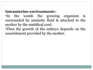 Intrauterine environment:-
•In the womb the growing organism is
surrounded by amniotic fluid & attached to the
mother by the umbilical cord .
•Thus the growth of the embryo depends on the
nourishment provided by the mother.
 