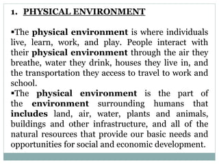 1. PHYSICAL ENVIRONMENT
The physical environment is where individuals
live, learn, work, and play. People interact with
their physical environment through the air they
breathe, water they drink, houses they live in, and
the transportation they access to travel to work and
school.
The physical environment is the part of
the environment surrounding humans that
includes land, air, water, plants and animals,
buildings and other infrastructure, and all of the
natural resources that provide our basic needs and
opportunities for social and economic development.
 