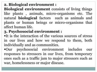 2. Biological environment :
Biological environment consists of living things
like plants , animals, micro-organisms etc. The
natural biological factors such as animals and
plants or human beings or micro-organisms that
affect human life.
3. Psychosocial environment :
It is the interaction of the various sources of stress
in our lives and how we respond to them, both
individually and as communities.
Our psychosocial environment includes our
responses to stressors in our lives, from temporary
ones such as a traffic jam to major stressors such as
war, homelessness or major disease.
 