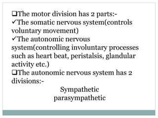 The motor division has 2 parts:-
The somatic nervous system(controls
voluntary movement)
The autonomic nervous
system(controlling involuntary processes
such as heart beat, peristalsis, glandular
activity etc.)
The autonomic nervous system has 2
divisions:-
Sympathetic
parasympathetic
 