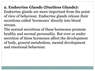 2. Endocrine Glands (Ductless Glands):
Endocrine glands are more important from the point
of view of behaviour. Endocrine glands release their
secretions called ‘hormones’ directly into blood
stream.
The normal secretions of these hormones promote
healthy and normal personality. But over or under
secretion of these hormones affect the development
of body, general metabolism, mental development
and emotional behaviour.
 