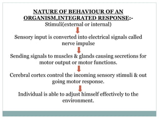 NATURE OF BEHAVIOUR OF AN
ORGANISM,INTEGRATED RESPONSE:-
Stimuli(external or internal)
Sensory input is converted into electrical signals called
nerve impulse
Sending signals to muscles & glands causing secretions for
motor output or motor functions.
Cerebral cortex control the incoming sensory stimuli & out
going motor response.
Individual is able to adjust himself effectively to the
environment.
 