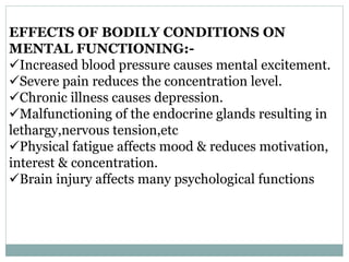 EFFECTS OF BODILY CONDITIONS ON
MENTAL FUNCTIONING:-
Increased blood pressure causes mental excitement.
Severe pain reduces the concentration level.
Chronic illness causes depression.
Malfunctioning of the endocrine glands resulting in
lethargy,nervous tension,etc
Physical fatigue affects mood & reduces motivation,
interest & concentration.
Brain injury affects many psychological functions
 