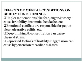 EFFECTS OF MENTAL CONDITIONS ON
BODILY FUNCTIONING:-
Unpleasant emotions like fear, anger & worry
cause irritability, insomnia, headache, etc.
Emotional conflicts are responsible for peptic
ulcer, ulcerative colitis, etc.
Deep thinking & concentration can cause
physical strain.
Repressed feelings of hostility & aggression can
cause hypertension & cardiac diseases.
 