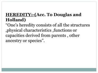 HEREDITY:-(Acc. To Douglas and
Holland)
“One’s heredity consists of all the structures
,physical characteristics ,functions or
capacities derived from parents , other
ancestry or species”.
 