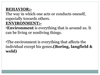 BEHAVIOR:-
The way in which one acts or conducts oneself,
especially towards others.
ENVIRONMENT:-
•Environment is everything that is around us. It
can be living or nonliving things.
•The environment is everything that affects the
individual except his genes.(Boring, langfield &
weld)
 