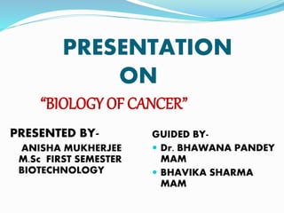PRESENTATION
ON
“BIOLOGY OF CANCER”
PRESENTED BY-
ANISHA MUKHERJEE
M.Sc FIRST SEMESTER
BIOTECHNOLOGY
GUIDED BY-
 Dr. BHAWANA PANDEY
MAM
 BHAVIKA SHARMA
MAM
 