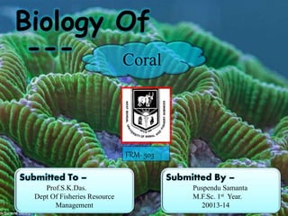 Biology Of 
--- 
Coral 
Submitted By – 
Puspendu Samanta 
M.F.Sc. 1st Year. 
20013-14 
Submitted To – 
Prof.S.K.Das. 
Dept Of Fisheries Resource 
Management 
FRM- 503 
 