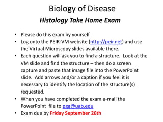 Biology of Disease
Histology Take Home Exam
• Please do this exam by yourself.
• Log onto the PEIR-VM website (http://peir.net) and use
the Virtual Microscopy slides available there.
• Each question will ask you to find a structure. Look at the
VM slide and find the structure – then do a screen
capture and paste that image file into the PowerPoint
slide. Add arrows and/or a caption if you feel it is
necessary to identify the location of the structure(s)
requested.
• When you have completed the exam e-mail the
PowerPoint file to pga@uab.edu
• Exam due by Friday September 26th
 