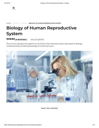 8/17/2019 Biology of Human Reproductive System - Edukite
https://edukite.org/course/biology-of-human-reproductive-system/ 1/10
HOME / COURSE / SCIENCE / BIOLOGY OF HUMAN REPRODUCTIVE SYSTEM
Biology of Human Reproductive
System
( 8 REVIEWS ) 844 STUDENTS
The human reproductive system is one of the most important topics discussed in Biology.
Understanding the pathophysiology of menstrual cycle …

TAKE THIS COURSE
 