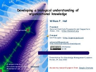 Developing a biological understanding of
organizational knowledge
Access my research papers from Google Citations
A unique area in
the state space of the
Mandlebrot set
An attractor
Presentation for Knowledge Management Leaders
Forum, 24 July 2013
Attribution
CC BY
William P. Hall
President
Kororoit Institute Proponents and Supporters
Assoc., Inc. - http://kororoit.org
Principal
EA Principals – http://eaprincipals.com
william-hall@bigpond.com
http://www.orgs-evolution-knowledge.net
definition
 
