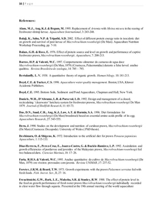 16 | P a g e
References:
Alam, M.J., Ang,K.J. & Begum, M. 1995. Replacement of Artemia with Moina micura in the rearing of
freshwater shrimp larvae. Aquaculture International,3:243-248.
Balaji, K., Sahu, N.P. & Tripathi, S.D. 2002. Effect of different protein energy ratio in isocaloric diet
on growth and survival of post larvae of Macrobrachiumrosenbergii (De Man). Aquaculture Nutrition
Workshop Proceeding. pp. 7-10.
Balazs, G.H. & Ross, E. 1976. Effect of protein source and level on growth and performance of captive
freshwater prawn, Macrobrachiumrosenbergii. Aquaculture,7: 200-213.
Barros, H.P. & Valenti, W.C. 1997. Comportamento alimentar do camarao de agua doce
Macrobrachiumrosenbergii (De Man,1879) (Crustacea,Palaemonidae) durante a false larval: analise
qualitiva. Revista Brasileira de zoologia,14: 785 – 793.
Bertalanffy, L. V. 1938. A quantitative theory of organic growth. Human bilogy, 10:181-213.
Boyd, C.E. & Tucker, C.S. 1998. Aquaculture waterquality management. Boston,USA,Kluwer
Academic Publishers.
Boyd, C.E. 1995. Bottom Soils, Sediment and Pond Aquaculture, Chapman and Hall, New York.
Daniels, W.H., D’Abramo, L.R.& Parseval, L.D. 1992. Design and management of a closed,
recirculating ‘clearwater’ hatchery system for freshwater prawns, Macrobrachiumrosenbergii De Man
1879. Journal of Shellfish Research,11: 65-73.
Das, D.N., Saad, C.R., Ang, K.J.,Law, A.T. & Harmin, S.A. 1996. Diet formulation for
Macrobrachiumrosenbergii (De Man) broodstock based on essential amino acids profile of its egg.
Aquaculture Research,27: 543-555.
Deru, J. 1990. Studies on the development and nutrition of caridean prawn, Macrobrachiumrosenbergii
(De Man) (Crustacea:Decapoda). University of Wales.( PhD thesis).
Deshimaru, O. & Shigeno, K. 1972. Introduction to the artificial diet for prawn Penaeus japonicus.
Aquaculture, 1:115-133.
Diaz-Herrera, F., Perez-Cruz, E., Juarez-Castro, G. & Buckle-Ramirez, L.P. 1992. Assimilation and
growth efficiencies of postlarvae and juveniles of the Malaysian prawn, Macrobrachiumrosenbergii fed
two balanced diets. Ciencias Marinas,18: 17–26.
Faria, R.H.S. & Valenti, W.C. 1995. Analise quantitative do cultivo de Macrobrachiumrosenbergii (De
Man, 1879) em viveiros provoados com juvenis. Revista UNIMAR.,17: 237-52.
Forster, J.R.M. & Beard, T.W. 1973. Growth experiments with the prawn Palaemon serratus fed with
fresh foods. Fish. Inevst. Ser.,II, 27: 16.
Freuchtnicht, G.W., Bark, L.E., Malecha, S.R. & Stanley, R.W. 1988. The effect of protein level in
the feed on growth performance of fresh water prawn Macrobrachiumrosenbergii individually recorded
in clear water flow through aquaria. Presented at the 19th annual meeting of the world aquaculture
 