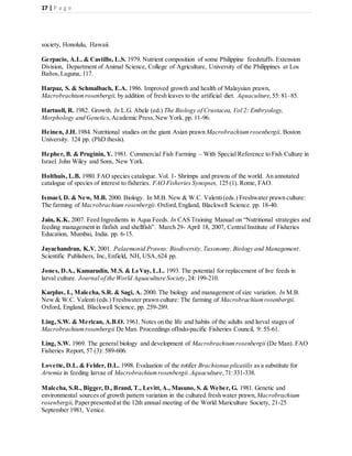 17 | P a g e
society, Honolulu, Hawaii.
Gerpacio, A.L. & Castillo, L.S. 1979. Nutrient composition of some Philippine feedstuffs. Extension
Division, Department of Animal Science, College of Agriculture, University of the Philippines at Los
Baños,Laguna, 117.
Harpaz, S. & Schmalbach, E.A. 1986. Improved growth and health of Malaysian prawn,
Macrobrachiumrosenbergii, by addition of fresh leaves to the artificial diet. Aquaculture,55: 81–85.
Hartnoll, R. 1982. Growth. In L.G. Abele (ed.) The Biology of Crustacea, Vol 2: Embryology,
Morphology and Genetics,Academic Press,New York. pp. 11-96.
Heinen, J.H. 1984. Nutritional studies on the giant Asian prawn Macrobrachiumrosenbergii. Boston
University. 124 pp. (PhD thesis).
Hepher, B. & Pruginin, Y. 1981. Commercial Fish Farming – With Special Reference to Fish Culture in
Israel. John Wiley and Sons, New York.
Holthuis, L.B. 1980. FAO species catalogue. Vol. 1- Shrimps and prawns of the world. An annotated
catalogue of species of interest to fisheries. FAO Fisheries Synopses, 125 (1). Rome, FAO.
Ismael, D. & New, M.B. 2000. Biology. In M.B. New & W.C. Valenti(eds.) Freshwater prawn culture:
The farming of Macrobrachiumrosenbergii. Oxford,England, Blackwell Science. pp. 18-40.
Jain, K.K. 2007. Feed Ingredients in Aqua Feeds. In CAS Training Manual on “Nutritional strategies and
feeding management in finfish and shellfish”. March 29- April 18, 2007, Central Institute of Fisheries
Education, Mumbai, India. pp. 6-15.
Jayachandran, K.V. 2001. Palaemonid Prawns: Biodiversity,Taxonomy, Biology and Management.
Scientific Publishers, Inc, Enfield, NH, USA,624 pp.
Jones, D.A., Kamarudin, M.S. & LeVay, L.L. 1993. The potential for replacement of live feeds in
larval culture. Journal of the World Aquaculture Society,24: 199-210.
Karplus, I., Malecha, S.R. & Sagi, A. 2000. The biology and management of size variation. In M.B.
New & W.C. Valenti (eds.) Freshwater prawn culture: The farming of Macrobrachiumrosenbergii.
Oxford, England, Blackwell Science, pp. 259-289.
Ling, S.W. & Merican, A.B.O. 1961. Notes on the life and habits of the adults and larval stages of
Macrobrachiumrosenbergii De Man. Proceedings ofIndo-pacific Fisheries Council, 9: 55-61.
Ling, S.W. 1969. The general biology and development of Macrobrachiumrosenbergii (De Man). FAO
Fisheries Report, 57 (3): 589-606.
Lovette, D.L. & Felder, D.L. 1998. Evaluation of the rotifer Brachionus plicatilis as a substitute for
Artemia in feeding larvae of Macrobrachiumrosenbergii.Aquaculture,71:331-338.
Malecha, S.R., Bigger, D.,Brand, T., Levitt, A., Masuno, S. & Weber, G. 1981. Genetic and
environmental sources of growth pattern variation in the cultured fresh water prawn, Macrobrachium
rosenbergii, Paperpresented at the 12th annual meeting of the World Mariculture Society, 21-25
September 1981, Venice.
 