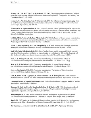 18 | P a g e
Manus, S.M., Pal, A.K., Das, T. & Mukherjee, S.C. 2005. Dietary high protein and vitamin C mitigate
stress due to chelate claw ablation in Macrobrachiumrosenbergii males. Comparative Biochemistry and
Physiology (Part A),142: 10-18.
Manus, S.M., Pal, A.K., Das, T. & Mukherjee, S.C. 2006. The influence of temperature ranging from
25 to 36°C on developmental rates,morphometrics and survival of freshwater prawn (Macrobrachium
rosenbergii). Aquaculture,256: 529-536.
Menasveta, P. & Piyatiratitivokul, S. 1982. Effects of different culture systems on growth, survival and
production of the giant freshwater prawn (Macrobrachiumrosenbergii De Man). In M.B. New(ed.) Giant
Prawn Farming, Developments in Aquaculture and Fisheries Science,Vol. 10, pp. 157-89. Elsevier
Scientific Publishing, Amsterdam.
Millikin, M.R.,Fortner, A.R.,Fair, P.H. & Sick, L.V. 1980. Influence of dietary protein concentration
on growth, feed conversion and general metabolism of juvenile prawn (Macrobrachiumrosenbergii).
Proceedings of the World Mariculture Society, 11: 382-391.
Mitra, G., Mukhopadhyay, P.K. & Chattopadhyay, D.N. 2005. Nutrition and feeding in freshwater
prawn (Macrobrachiumrosenbergii) farming. Aquafeed Formulation and Beyond, 2:17-19.
Naik S.D., Sahu, N.P.& Jain, K.K. 2001. Use of squilla (Orato squilla nepa),squid (Sepia pharonis)
and clam (Katelysia opima) mealalone or in combination as a substitute for fish meal in the postlarval
diet of Macrobrachiumrosenbergii. Asian-Australian Journal of Animal Science,14: 1272.
New, M.B. & Singholka, S. 1982. Freshwater prawn farming. A manual for the culture of
Macrobrachiumrosenbergii. FAO Fisheries Technical PaperNo. 225. Rome, FAO. 116 pp.
New, M.B. & Singholka, S. 1985. Freshwater prawn farming. A manual for the culture of
Macrobrachiumrosenbergii. FAO Fisheries Technical PaperNo. 225 (Rev 1). Rome, FAO.
New, M.B & Valenti, W.C. 2000. Freshwater prawn culture: The farming of Macrobrachium
rosenbergii.Oxford,England, Blackwell Science. 443 pp.
Olah, J., Sinha, V.R.P., Ayyappan, S., Purushotaman, C.S. & Radheyshyam, S. 1986. Primary
production and fish yields in fish ponds under different management practices. Aquaculture,58: 111-122.
Philippine Society ofAnimal Nutritionists, 1990. Feed reference manual. Philippine Society of Animal
Nutritionists, Metro Manila, Philippines.
Ra’anan, Z., Sagi, A., Wax, Y., Karplus, I., Hulata, G. & Kuris, A.M. 1991. Growth, size rank and
maturation of the fresh water prawn, Macrobrachiumrosenbergii:analysis of marked prawns in an
experimental population. Biological Bulletin,181: 379-386.
Rangacharyulu, P.V. 1999. Studies on nutrition and diet development of giant freshwater prawn,
Macrobrachiumrosenbergii post larvae. University of Kalyani, West Bengal, India. (PhD thesis).
Rao, R.M. 1967. Studies on the biology of Macrobrachiumrosenbergii (de Man) of the Hoogly estuary
with notes on its fishery. Proceedings of National Institute of Science, India (B), 33 (5-6): 252-279.
Ravi Kumar, A., Venkateswara. R. G. & Sambasiva, R. K.R.S. 2004. Appendage deformity
 