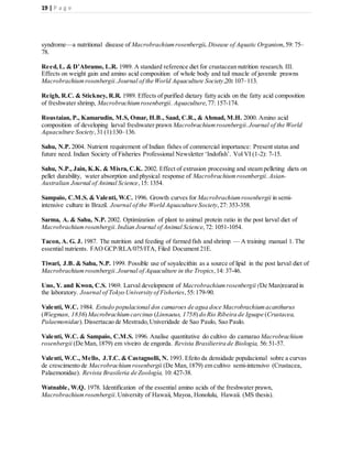 19 | P a g e
syndrome—a nutritional disease of Macrobrachiumrosenbergii. Disease of Aquatic Organism,59: 75–
78.
Reed,L. & D’Abramo, L.R. 1989. A standard reference diet for crustacean nutrition research. III.
Effects on weight gain and amino acid composition of whole body and tail muscle of juvenile prawns
Macrobrachiumrosenbergii.Journal of the World Aquaculture Society,20: 107–113.
Reigh, R.C. & Stickney, R.R. 1989. Effects of purified dietary fatty acids on the fatty acid composition
of freshwater shrimp, Macrobrachiumrosenbergii. Aquaculture,77: 157-174.
Roustaian, P., Kamarudin, M.S, Omar, H.B., Saad, C.R., & Ahmad, M.H. 2000. Amino acid
composition of developing larval freshwater prawn Macrobrachiumrosenbergii.Journal of the World
Aquaculture Society,31 (1):130–136.
Sahu, N.P. 2004. Nutrient requirement of Indian fishes of commercial importance: Present status and
future need. Indian Society of Fisheries Professional Newsletter ‘Indofish’. Vol VI (1-2): 7-15.
Sahu, N.P., Jain, K.K. & Misra, C.K. 2002. Effect of extrusion processing and steam pelleting diets on
pellet durability, water absorption and physical response of Macrobrachiumrosenbergii. Asian-
Australian Journal of Animal Science,15: 1354.
Sampaio, C.M.S. & Valenti, W.C. 1996. Growth curves for Macrobrachiumrosenbergii in semi-
intensive culture in Brazil. Journal of the World Aquaculture Society, 27: 353-358.
Sarma, A. & Sahu, N.P. 2002. Optimization of plant to animal protein ratio in the post larval diet of
Macrobrachiumrosenbergii.Indian Journal of Animal Science,72: 1051-1054.
Tacon, A. G. J. 1987. The nutrition and feeding of farmed fish and shrimp — A training manual 1. The
essential nutrients. FAO GCP/RLA/075/ITA, Filed Document 21E.
Tiwari, J.B. & Sahu, N.P. 1999. Possible use of soyalecithin as a source of lipid in the post larval diet of
Macrobrachiumrosenbergii.Journal of Aquaculture in the Tropics,14: 37-46.
Uno, Y. and Kwon, C.S. 1969. Larval development of Macrobrachiumrosenbergii (De Man)reared in
the laboratory. Journal of Tokyo University of Fisheries,55:179-90.
Valenti, W.C. 1984. Estudo populacional dos camaroes de agua doce Macrobrachiumacanthurus
(Wiegman, 1836) Macrobrachiumcarcinus (Linnaeus, 1758) do Rio Ribeira de Iguape (Crustacea,
Palaemonidae).Dissertacao de Mestrado,Univeridade de Sao Paulo, Sao Paulo.
Valenti, W.C. & Sampaio, C.M.S. 1996. Analise quantitative do cultivo do camarao Macrobrachium
rosenbergii (De Man,1879) em viveiro de engorda. Revista Brasilierira de Biologia, 56:51-57.
Valenti, W.C., Mello, J.T.C. & Castagnolli, N. 1993. Efeito da densidade populacional sobre a curvas
de crescimento de Macrobrachium rosenbergii (De Man,1879) em cultivo semi-intensivo (Crustacea,
Palaemonidae). Revista Brasileria de Zoología, 10:427-38.
Watnable, W.Q. 1978. Identification of the essential amino acids of the freshwater prawn,
Macrobrachiumrosenbergii.University of Hawaii, Mayoa, Honolulu, Hawaii. (MS thesis).
 