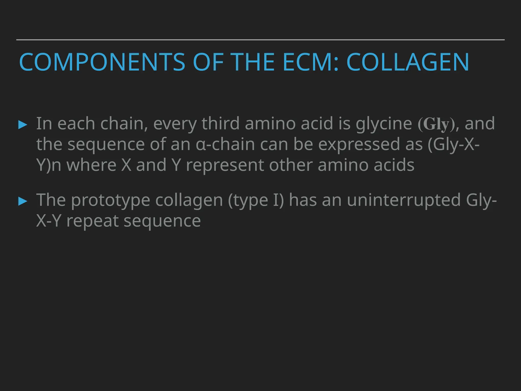 COMPONENTS OF THE ECM: COLLAGEN
▸ In each chain, every third amino acid is glycine (Gly), and
the sequence of an α-chain can be expressed as (Gly-X-
Y)n where X and Y represent other amino acids
▸ The prototype collagen (type I) has an uninterrupted Gly-
X-Y repeat sequence
 