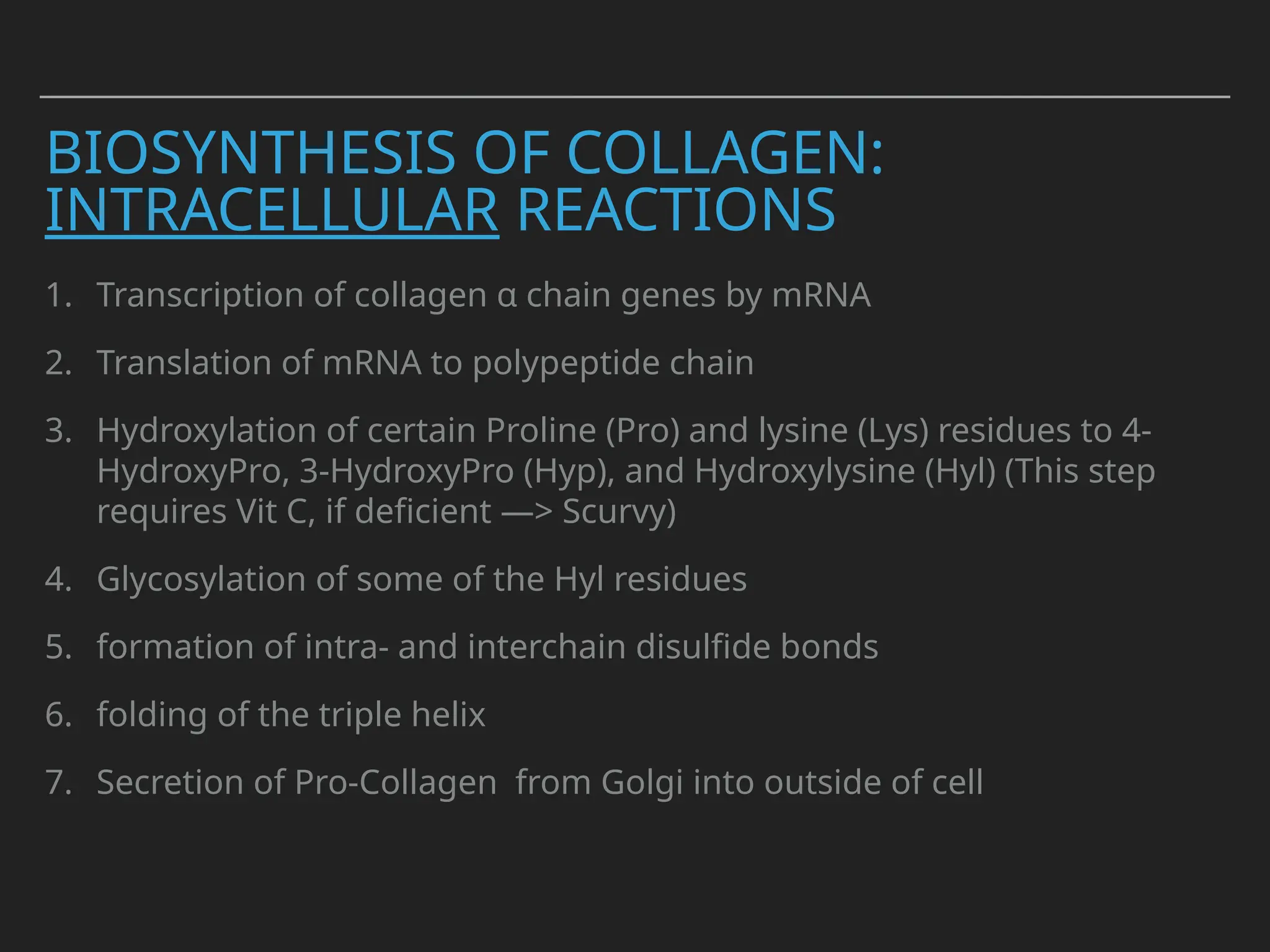 BIOSYNTHESIS OF COLLAGEN:
INTRACELLULAR REACTIONS
1. Transcription of collagen α chain genes by mRNA
2. Translation of mRNA to polypeptide chain
3. Hydroxylation of certain Proline (Pro) and lysine (Lys) residues to 4-
HydroxyPro, 3-HydroxyPro (Hyp), and Hydroxylysine (Hyl) (This step
requires Vit C, if deficient —> Scurvy)
4. Glycosylation of some of the Hyl residues
5. formation of intra- and interchain disulfide bonds
6. folding of the triple helix
7. Secretion of Pro-Collagen from Golgi into outside of cell
 