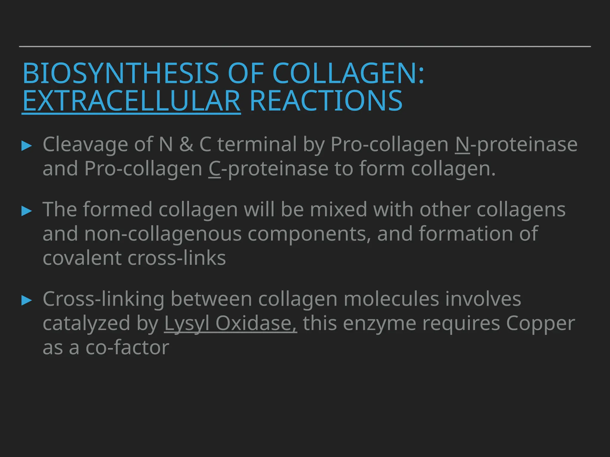 BIOSYNTHESIS OF COLLAGEN:
EXTRACELLULAR REACTIONS
▸ Cleavage of N & C terminal by Pro-collagen N-proteinase
and Pro-collagen C-proteinase to form collagen.
▸ The formed collagen will be mixed with other collagens
and non-collagenous components, and formation of
covalent cross-links
▸ Cross-linking between collagen molecules involves
catalyzed by Lysyl Oxidase, this enzyme requires Copper
as a co-factor
 