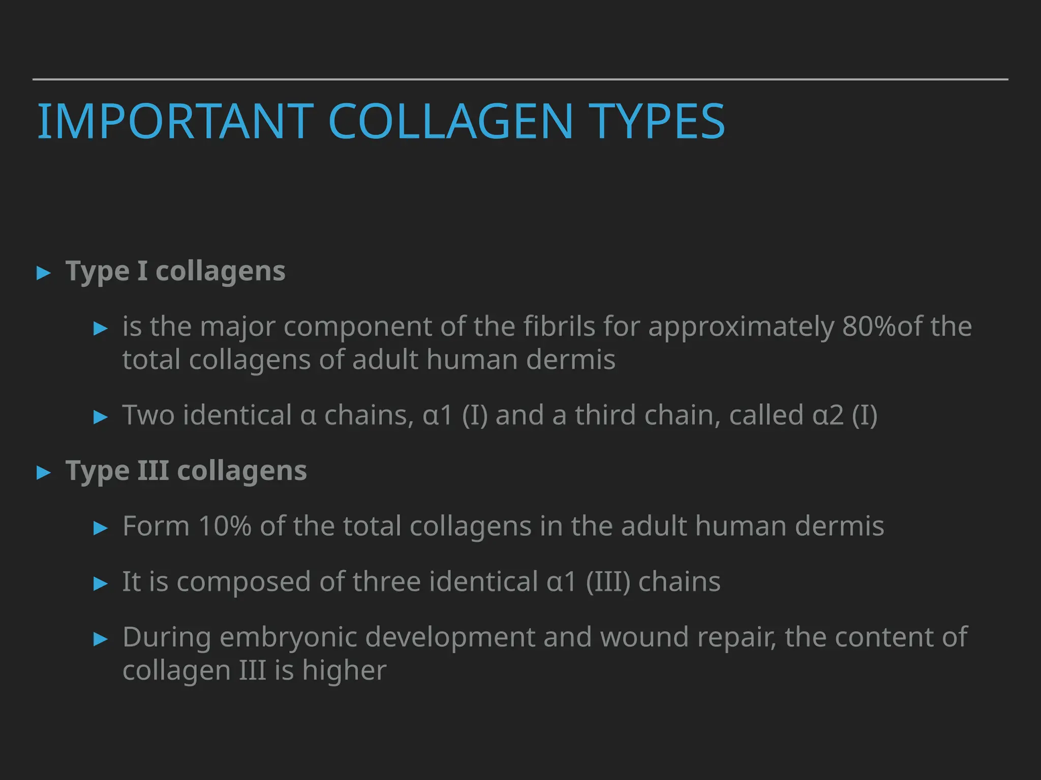 ▸ Type I collagens
▸ is the major component of the fibrils for approximately 80%of the
total collagens of adult human dermis
▸ Two identical α chains, α1 (I) and a third chain, called α2 (I)
▸ Type III collagens
▸ Form 10% of the total collagens in the adult human dermis
▸ It is composed of three identical α1 (III) chains
▸ During embryonic development and wound repair, the content of
collagen III is higher
IMPORTANT COLLAGEN TYPES
 