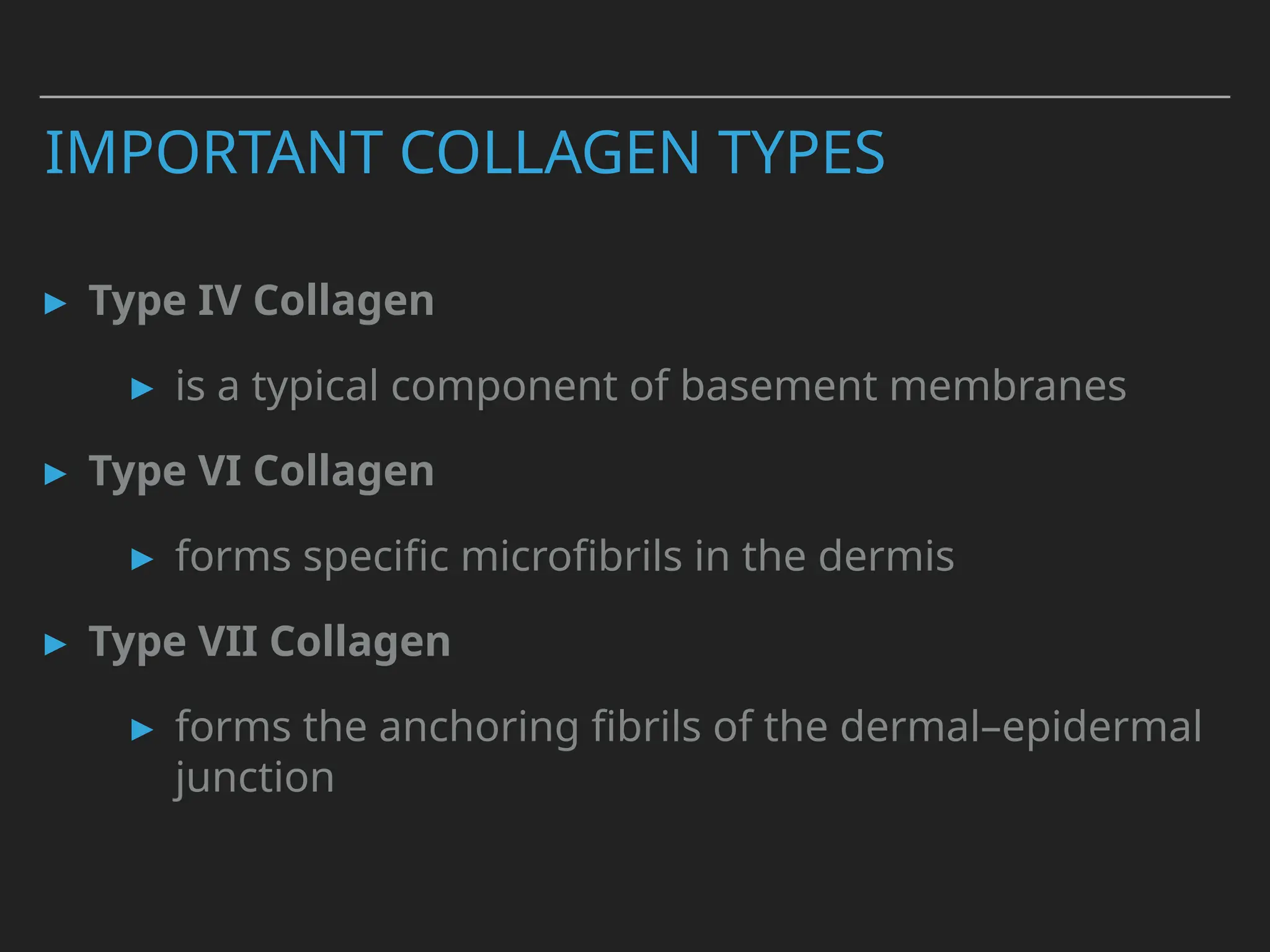 IMPORTANT COLLAGEN TYPES
▸ Type IV Collagen
▸ is a typical component of basement membranes
▸ Type VI Collagen
▸ forms specific microfibrils in the dermis
▸ Type VII Collagen
▸ forms the anchoring fibrils of the dermal–epidermal
junction
 