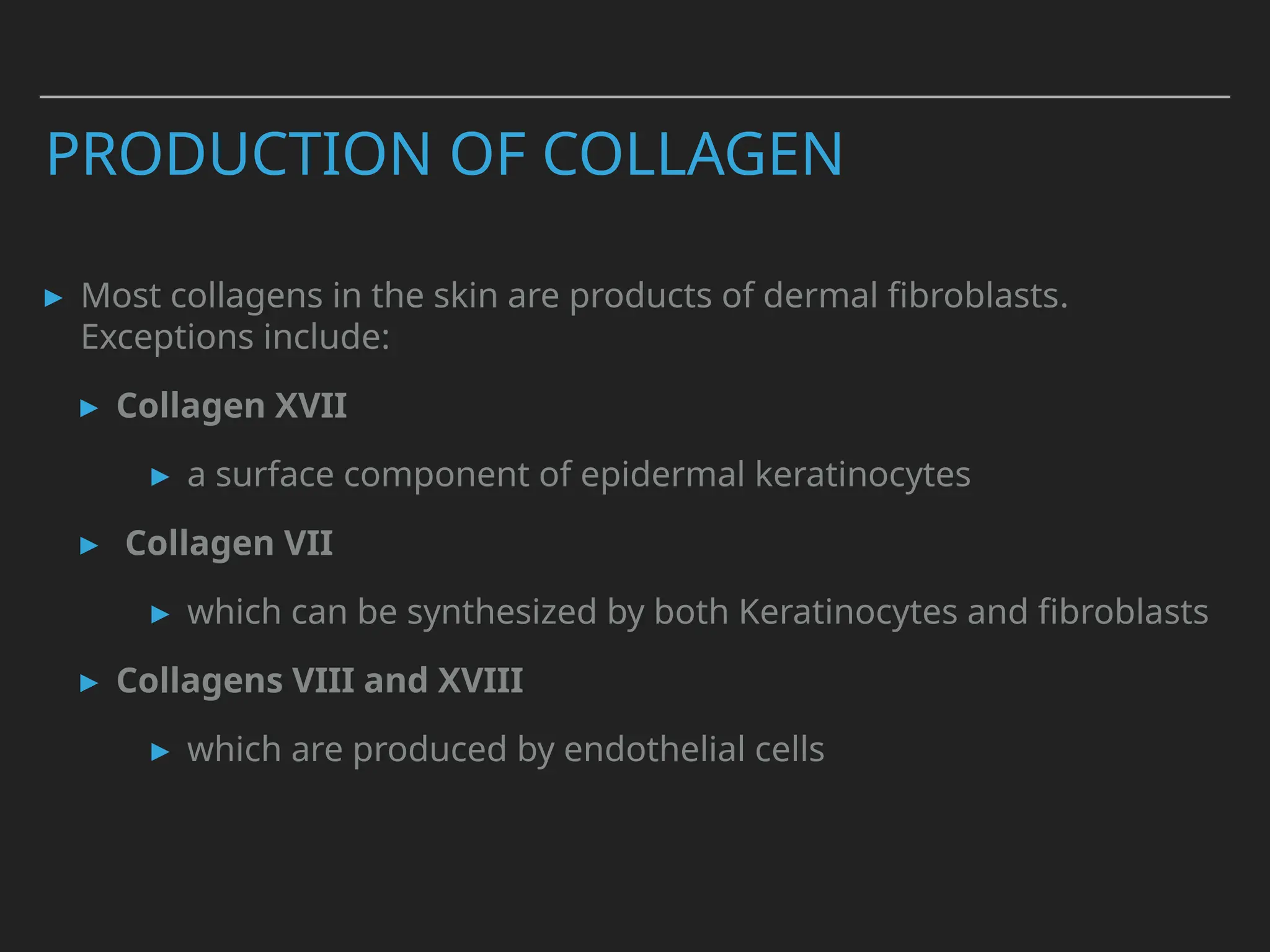 PRODUCTION OF COLLAGEN
▸ Most collagens in the skin are products of dermal fibroblasts.
Exceptions include:
▸ Collagen XVII
▸ a surface component of epidermal keratinocytes
▸ Collagen VII
▸ which can be synthesized by both Keratinocytes and fibroblasts
▸ Collagens VIII and XVIII
▸ which are produced by endothelial cells
 