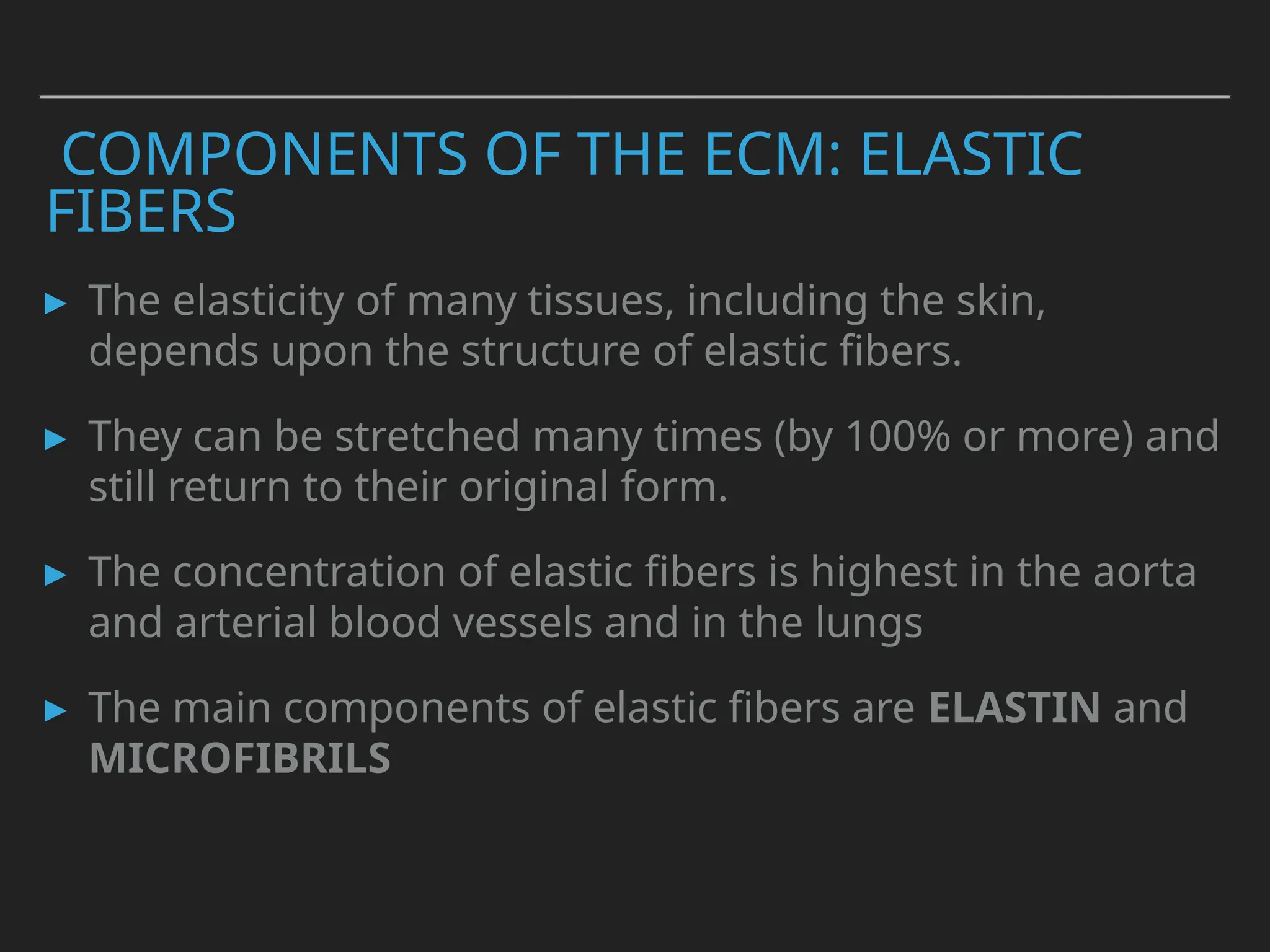 COMPONENTS OF THE ECM: ELASTIC
FIBERS
▸ The elasticity of many tissues, including the skin,
depends upon the structure of elastic fibers.
▸ They can be stretched many times (by 100% or more) and
still return to their original form.
▸ The concentration of elastic fibers is highest in the aorta
and arterial blood vessels and in the lungs
▸ The main components of elastic fibers are ELASTIN and
MICROFIBRILS
 