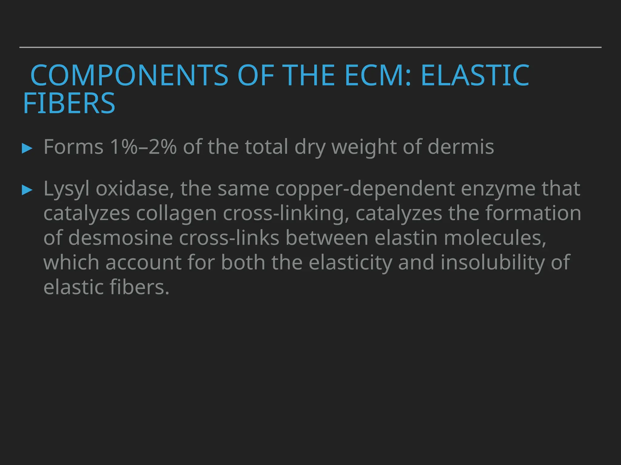 COMPONENTS OF THE ECM: ELASTIC
FIBERS
▸ Forms 1%–2% of the total dry weight of dermis
▸ Lysyl oxidase, the same copper-dependent enzyme that
catalyzes collagen cross-linking, catalyzes the formation
of desmosine cross-links between elastin molecules,
which account for both the elasticity and insolubility of
elastic fibers.
 