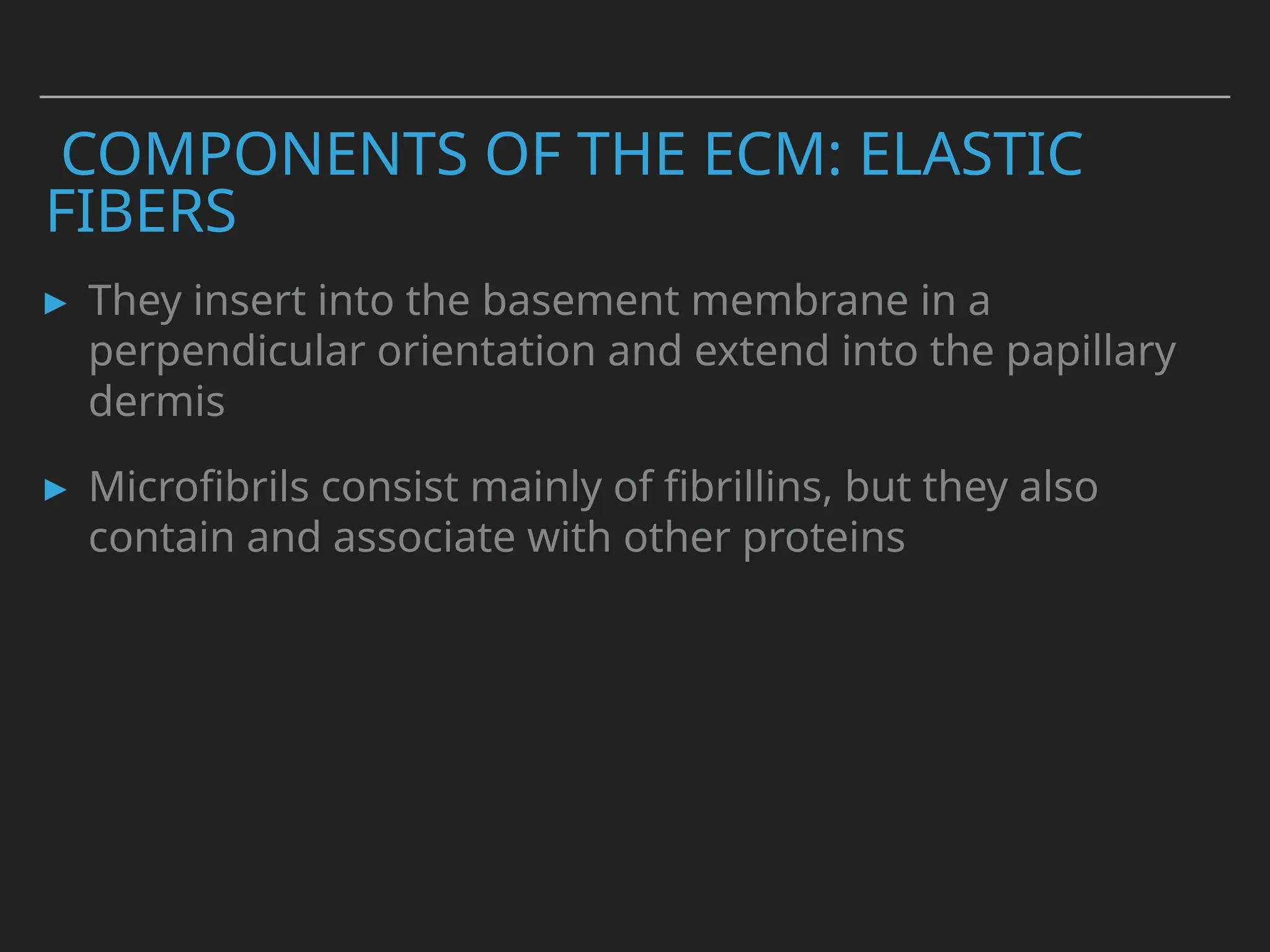 COMPONENTS OF THE ECM: ELASTIC
FIBERS
▸ They insert into the basement membrane in a
perpendicular orientation and extend into the papillary
dermis
▸ Microfibrils consist mainly of fibrillins, but they also
contain and associate with other proteins
 