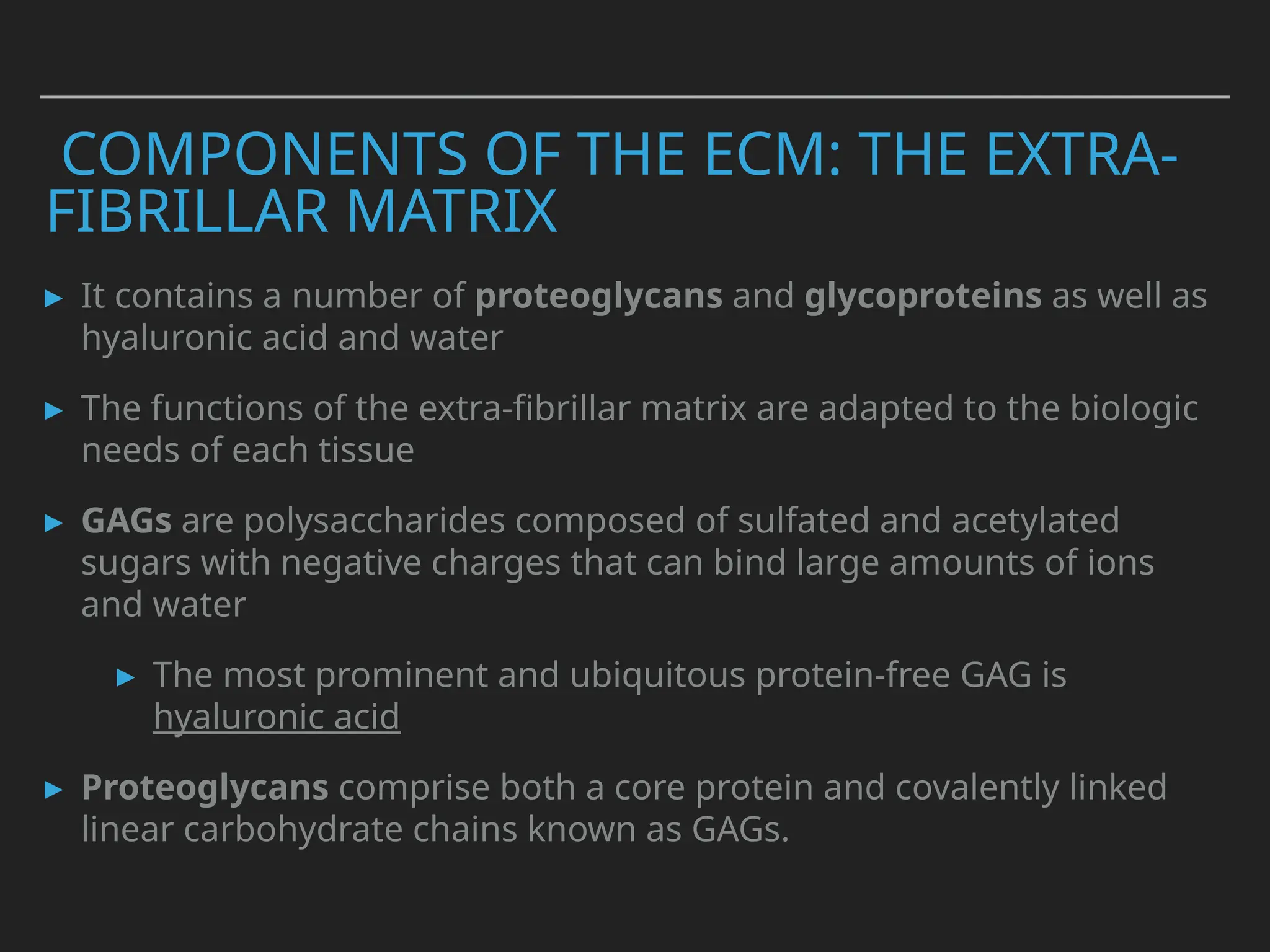 COMPONENTS OF THE ECM: THE EXTRA-
FIBRILLAR MATRIX
▸ It contains a number of proteoglycans and glycoproteins as well as
hyaluronic acid and water
▸ The functions of the extra-fibrillar matrix are adapted to the biologic
needs of each tissue
▸ GAGs are polysaccharides composed of sulfated and acetylated
sugars with negative charges that can bind large amounts of ions
and water
▸ The most prominent and ubiquitous protein-free GAG is
hyaluronic acid
▸ Proteoglycans comprise both a core protein and covalently linked
linear carbohydrate chains known as GAGs.
 