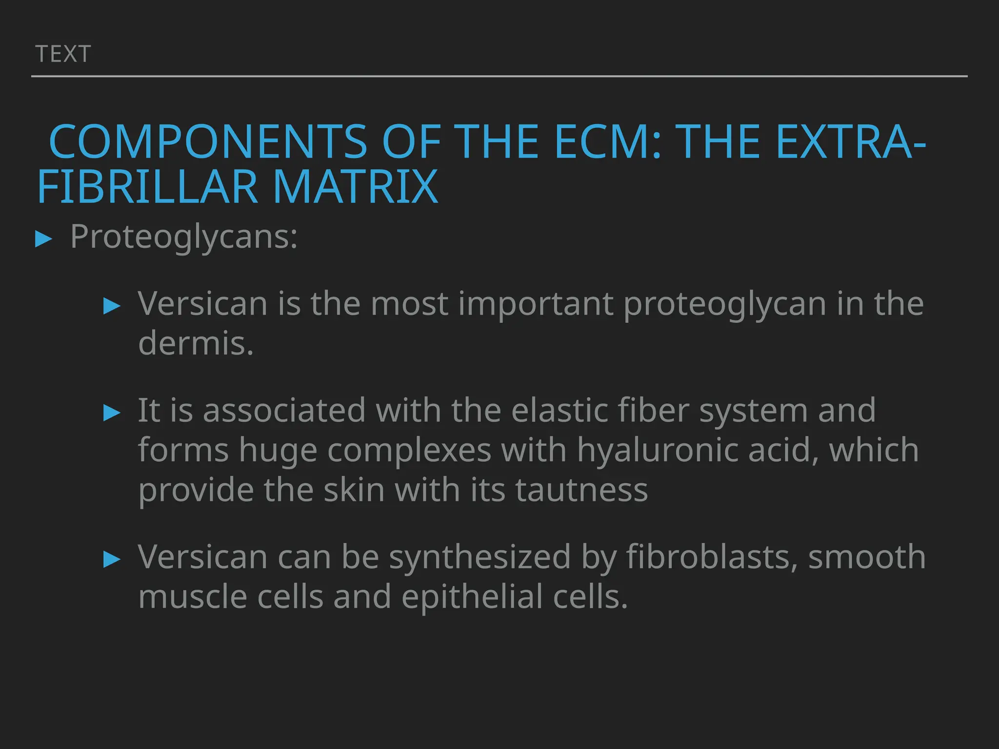 TEXT
COMPONENTS OF THE ECM: THE EXTRA-
FIBRILLAR MATRIX
▸ Proteoglycans:
▸ Versican is the most important proteoglycan in the
dermis.
▸ It is associated with the elastic fiber system and
forms huge complexes with hyaluronic acid, which
provide the skin with its tautness
▸ Versican can be synthesized by fibroblasts, smooth
muscle cells and epithelial cells.
 