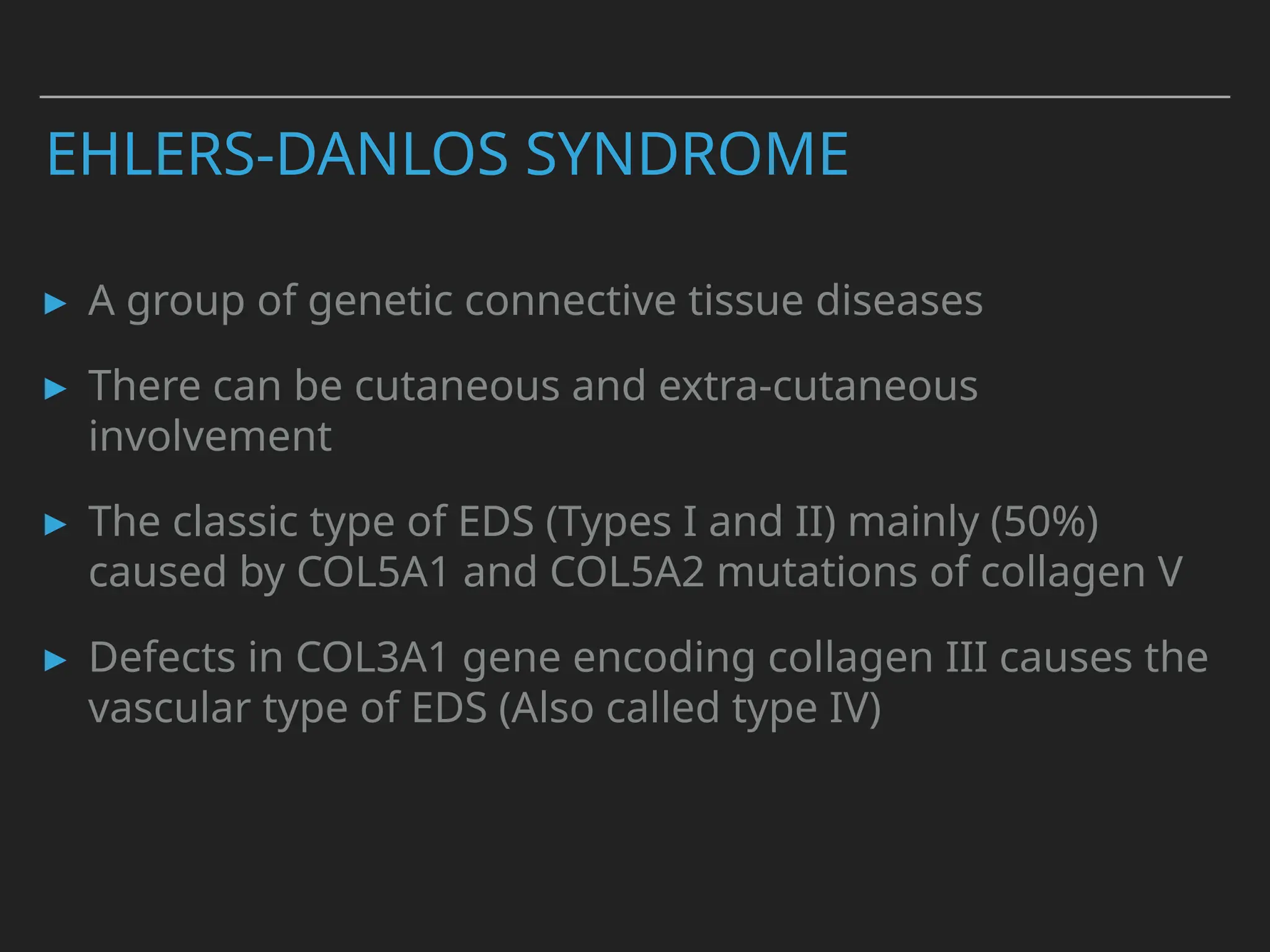 EHLERS-DANLOS SYNDROME
▸ A group of genetic connective tissue diseases
▸ There can be cutaneous and extra-cutaneous
involvement
▸ The classic type of EDS (Types I and II) mainly (50%)
caused by COL5A1 and COL5A2 mutations of collagen V
▸ Defects in COL3A1 gene encoding collagen III causes the
vascular type of EDS (Also called type IV)
 