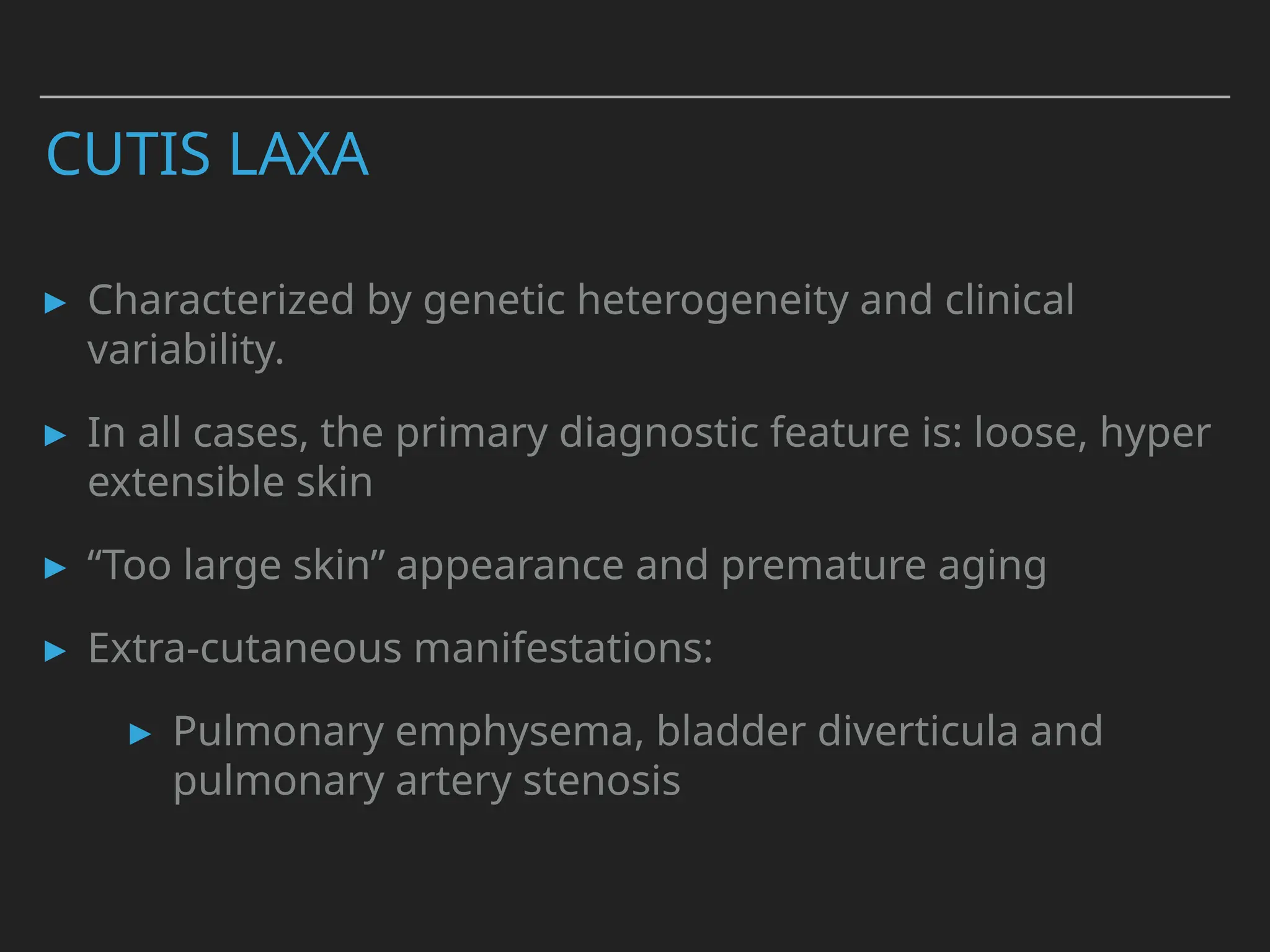 CUTIS LAXA
▸ Characterized by genetic heterogeneity and clinical
variability.
▸ In all cases, the primary diagnostic feature is: loose, hyper
extensible skin
▸ “Too large skin” appearance and premature aging
▸ Extra-cutaneous manifestations:
▸ Pulmonary emphysema, bladder diverticula and
pulmonary artery stenosis
 