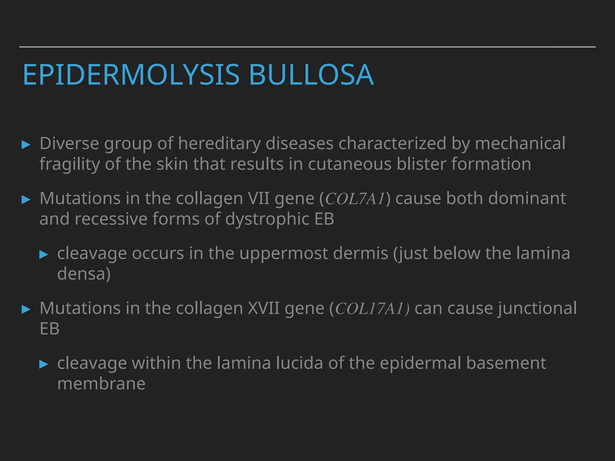 EPIDERMOLYSIS BULLOSA
▸ Diverse group of hereditary diseases characterized by mechanical
fragility of the skin that results in cutaneous blister formation
▸ Mutations in the collagen VII gene (COL7A1) cause both dominant
and recessive forms of dystrophic EB
▸ cleavage occurs in the uppermost dermis (just below the lamina
densa)
▸ Mutations in the collagen XVII gene (COL17A1) can cause junctional
EB
▸ cleavage within the lamina lucida of the epidermal basement
membrane
 