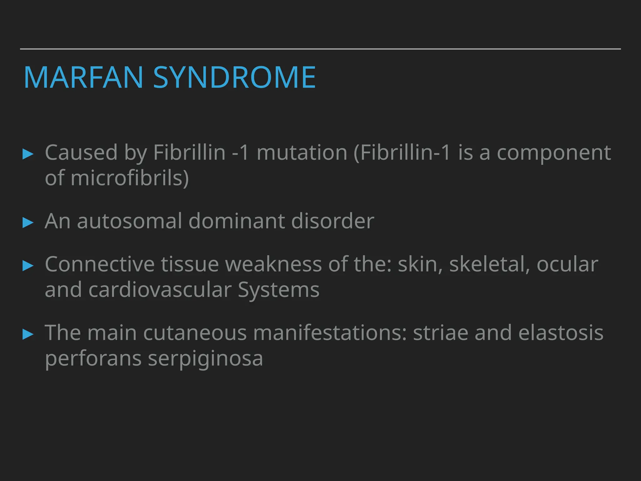 MARFAN SYNDROME
▸ Caused by Fibrillin -1 mutation (Fibrillin-1 is a component
of microfibrils)
▸ An autosomal dominant disorder
▸ Connective tissue weakness of the: skin, skeletal, ocular
and cardiovascular Systems
▸ The main cutaneous manifestations: striae and elastosis
perforans serpiginosa
 