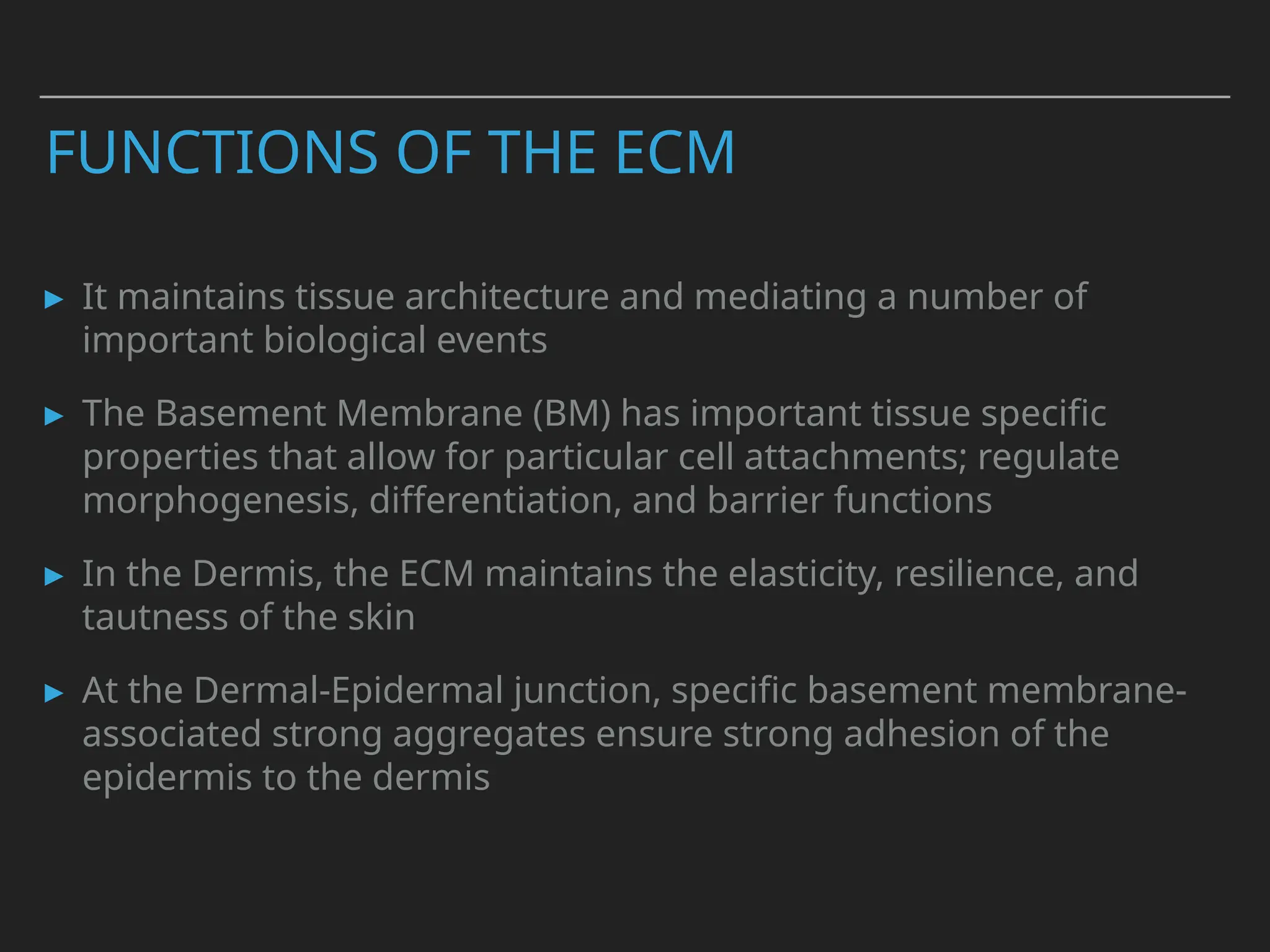 FUNCTIONS OF THE ECM
▸ It maintains tissue architecture and mediating a number of
important biological events
▸ The Basement Membrane (BM) has important tissue specific
properties that allow for particular cell attachments; regulate
morphogenesis, differentiation, and barrier functions
▸ In the Dermis, the ECM maintains the elasticity, resilience, and
tautness of the skin
▸ At the Dermal-Epidermal junction, specific basement membrane-
associated strong aggregates ensure strong adhesion of the
epidermis to the dermis
 