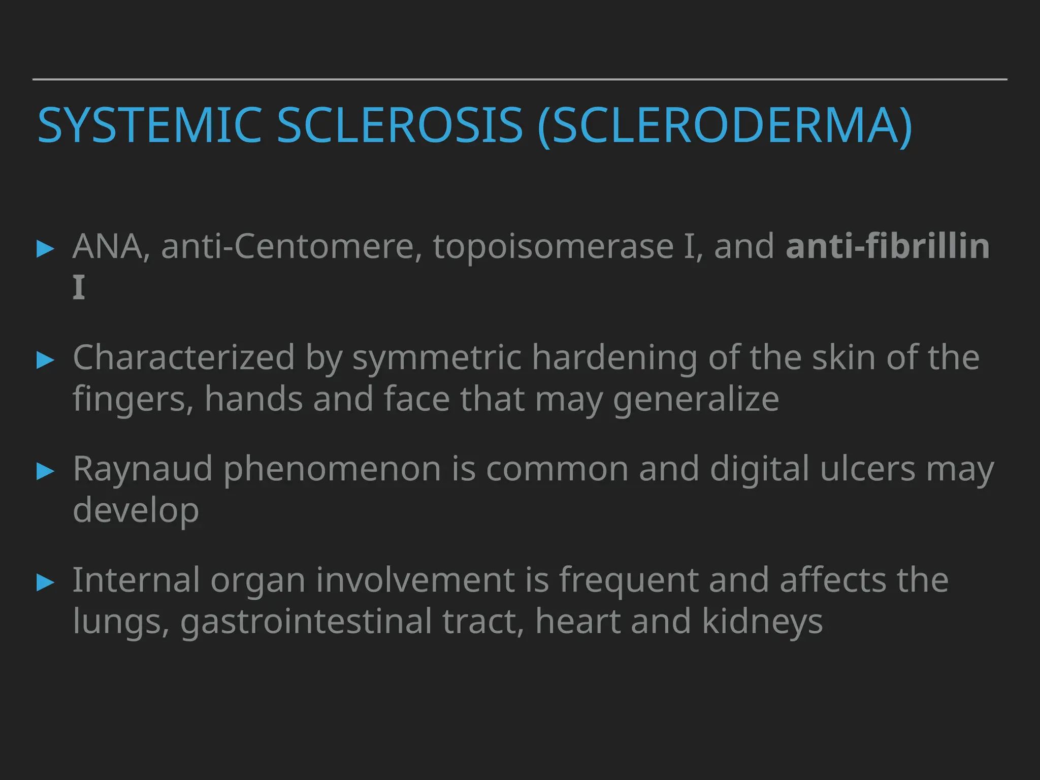 SYSTEMIC SCLEROSIS (SCLERODERMA)
▸ ANA, anti-Centomere, topoisomerase I, and anti-fibrillin
I
▸ Characterized by symmetric hardening of the skin of the
fingers, hands and face that may generalize
▸ Raynaud phenomenon is common and digital ulcers may
develop
▸ Internal organ involvement is frequent and affects the
lungs, gastrointestinal tract, heart and kidneys
 