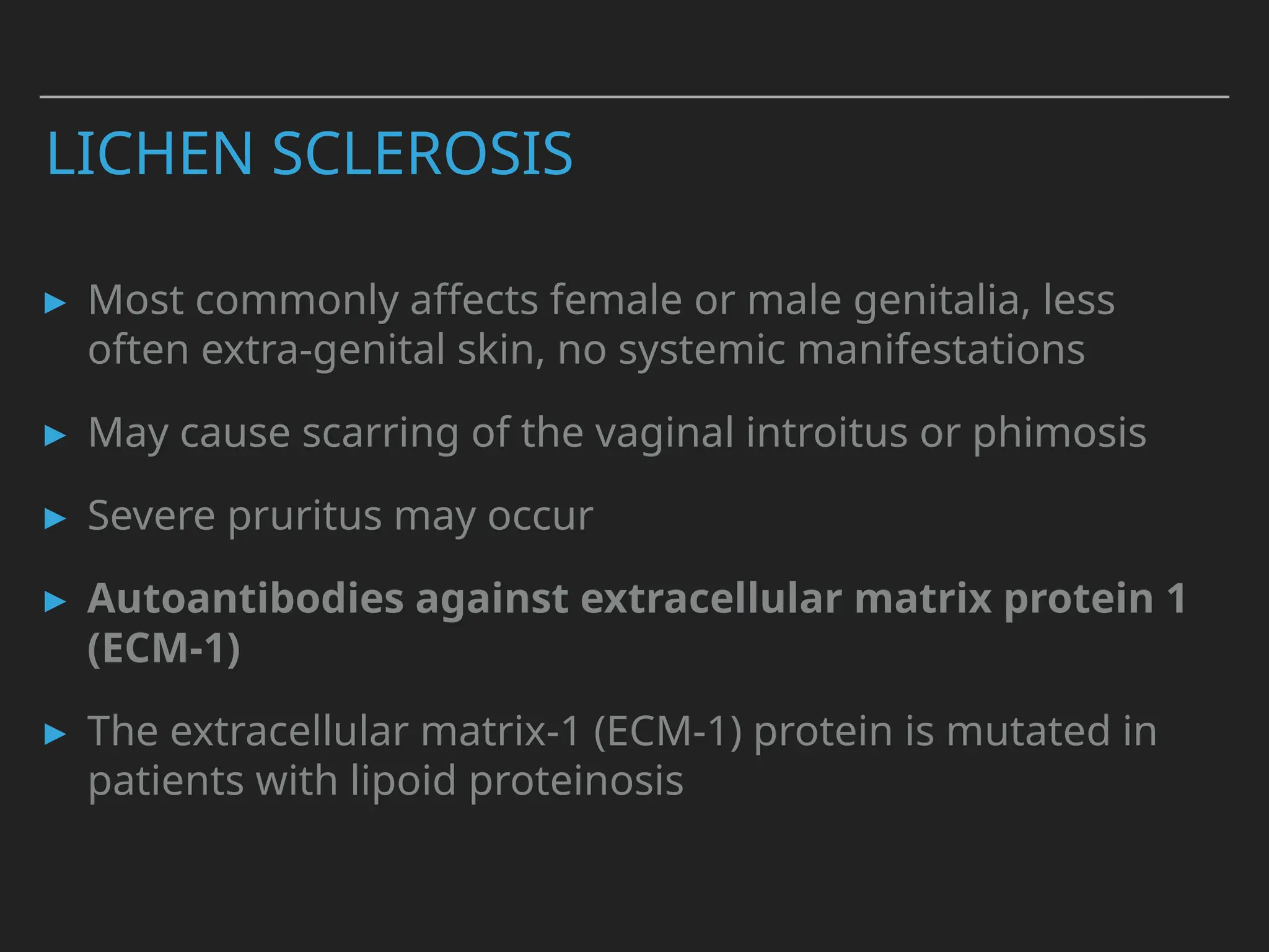 LICHEN SCLEROSIS
▸ Most commonly affects female or male genitalia, less
often extra-genital skin, no systemic manifestations
▸ May cause scarring of the vaginal introitus or phimosis
▸ Severe pruritus may occur
▸ Autoantibodies against extracellular matrix protein 1
(ECM-1)
▸ The extracellular matrix-1 (ECM-1) protein is mutated in
patients with lipoid proteinosis
 
