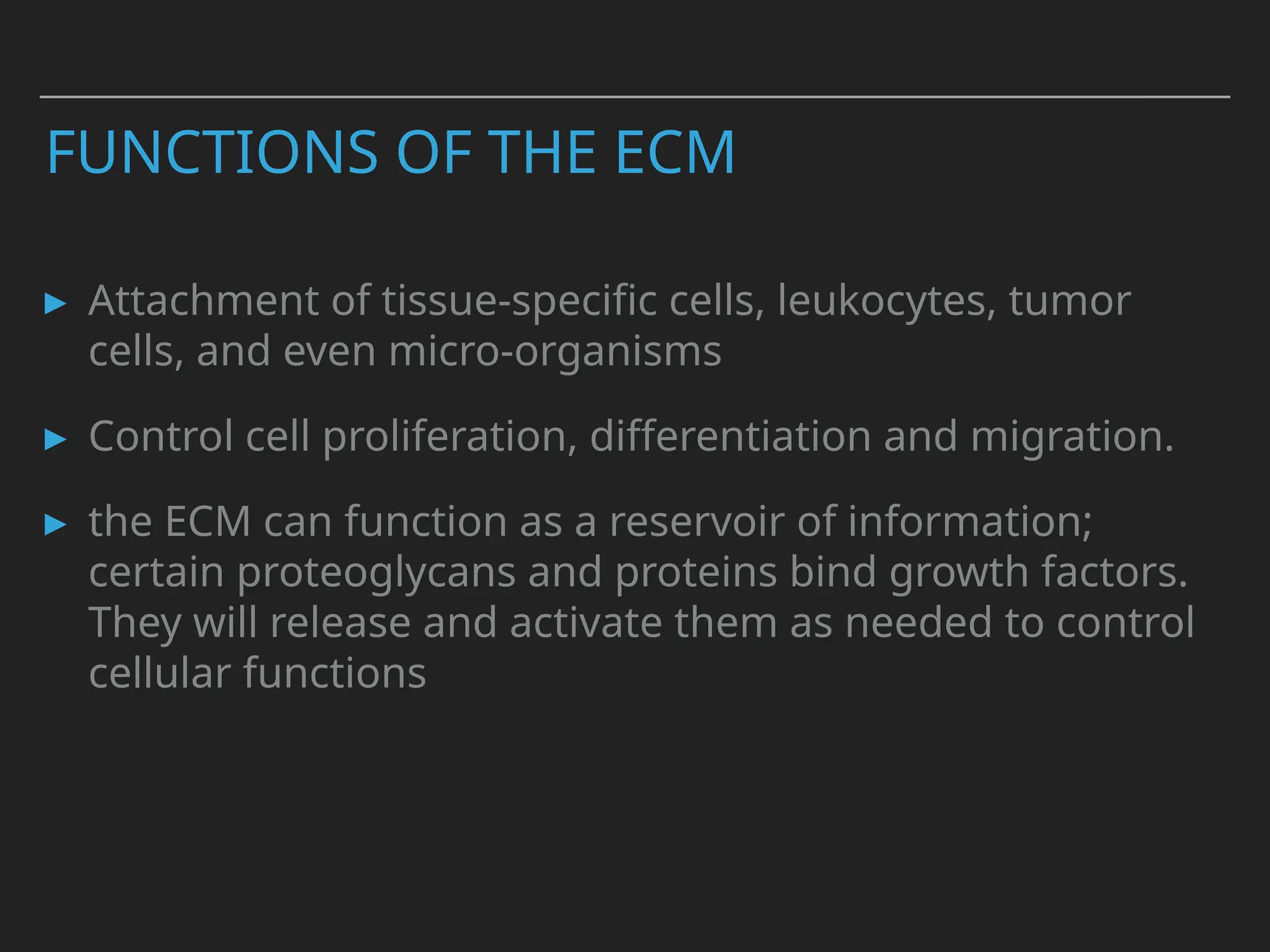 FUNCTIONS OF THE ECM
▸ Attachment of tissue-specific cells, leukocytes, tumor
cells, and even micro-organisms
▸ Control cell proliferation, differentiation and migration.
▸ the ECM can function as a reservoir of information;
certain proteoglycans and proteins bind growth factors.
They will release and activate them as needed to control
cellular functions
 