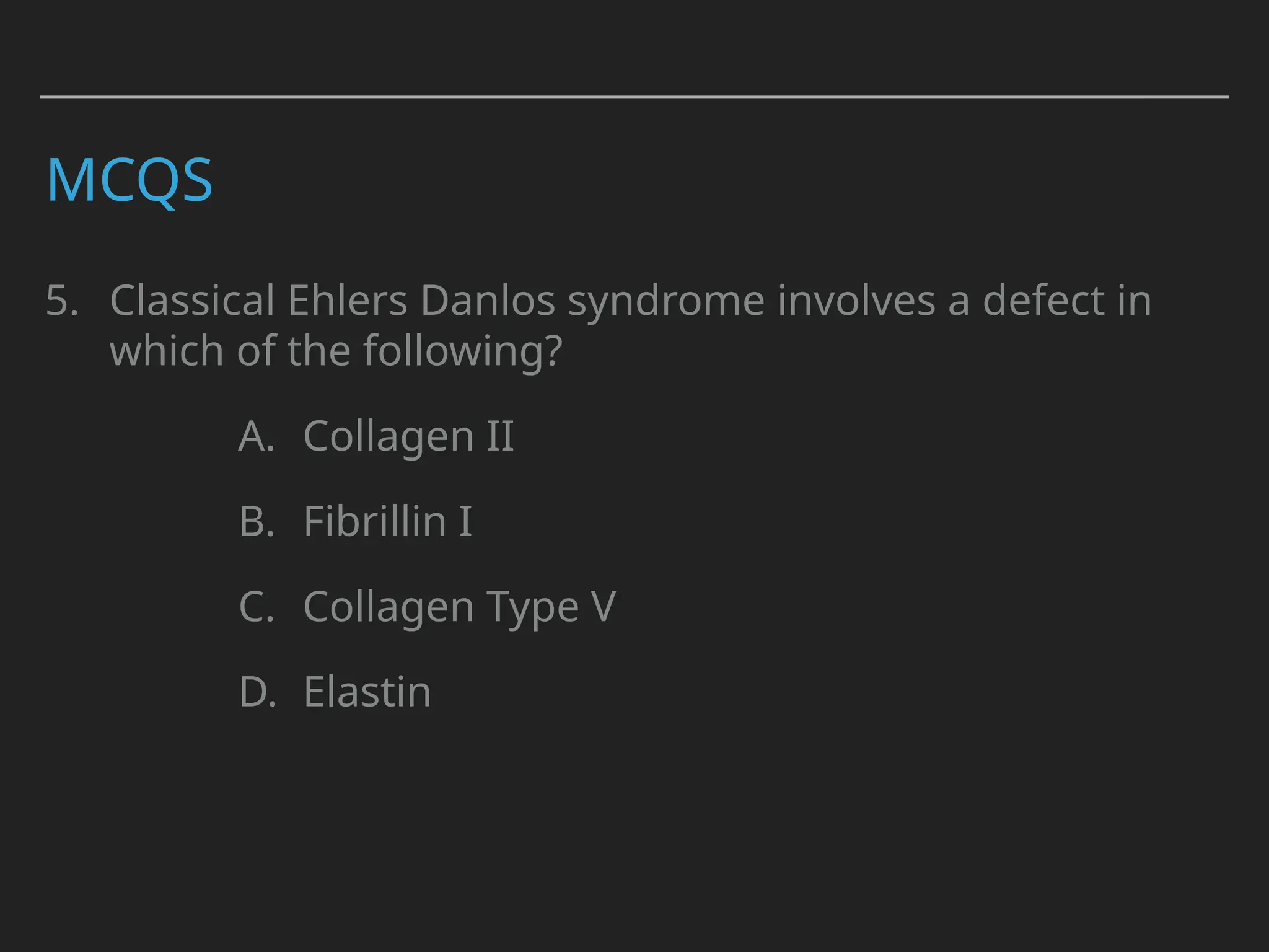 MCQS
5. Classical Ehlers Danlos syndrome involves a defect in
which of the following?
A. Collagen II
B. Fibrillin I
C. Collagen Type V
D. Elastin
 