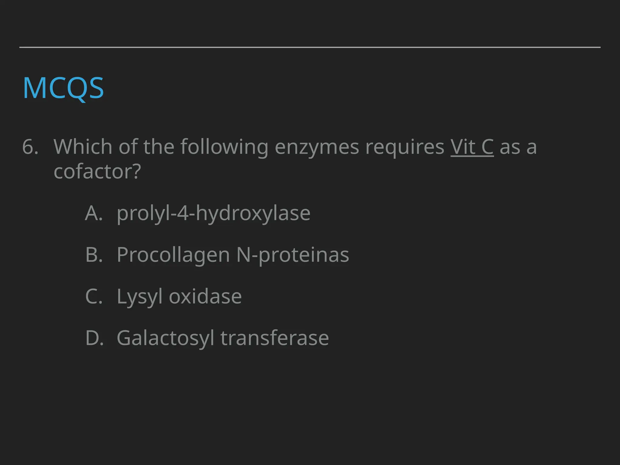 MCQS
6. Which of the following enzymes requires Vit C as a
cofactor?
A. prolyl-4-hydroxylase
B. Procollagen N-proteinas
C. Lysyl oxidase
D. Galactosyl transferase
 