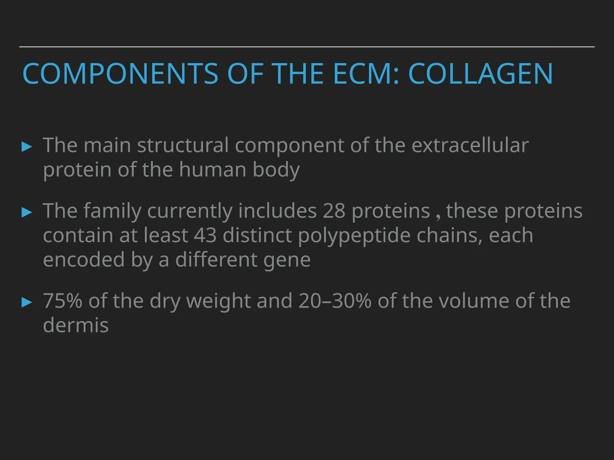 COMPONENTS OF THE ECM: COLLAGEN
▸ The main structural component of the extracellular
protein of the human body
▸ The family currently includes 28 proteins , these proteins
contain at least 43 distinct polypeptide chains, each
encoded by a different gene
▸ 75% of the dry weight and 20–30% of the volume of the
dermis
 