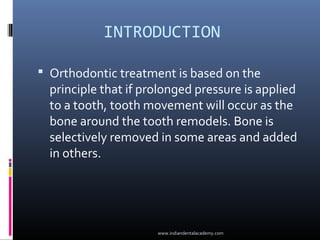 INTRODUCTION
 Orthodontic treatment is based on the
principle that if prolonged pressure is applied
to a tooth, tooth movement will occur as the
bone around the tooth remodels. Bone is
selectively removed in some areas and added
in others.
www.indiandentalacademy.com
 