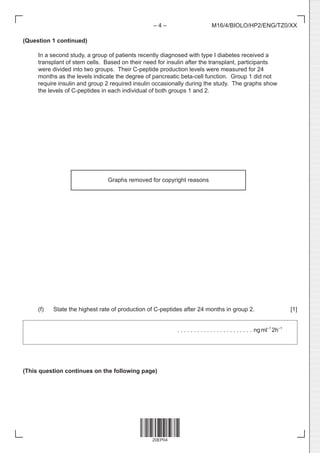 20EP04
– 4 – M16/4/BIOLO/HP2/ENG/TZ0/XX
(Question 1 continued)
In a second study, a group of patients recently diagnosed with type I diabetes received a
transplant of stem cells. Based on their need for insulin after the transplant, participants
were divided into two groups. Their C-peptide production levels were measured for 24
months as the levels indicate the degree of pancreatic beta-cell function. Group 1 did not
require insulin and group 2 required insulin occasionally during the study. The graphs show
the levels of C-peptides in each individual of both groups 1 and 2.
(f) State the highest rate of production of C-peptides after 24 months in group 2. [1]
		 . . . . . . . . . . . . . . . . . . . . . . .  ngml–1
2h–1
(This question continues on the following page)
Graphs removed for copyright reasons
 