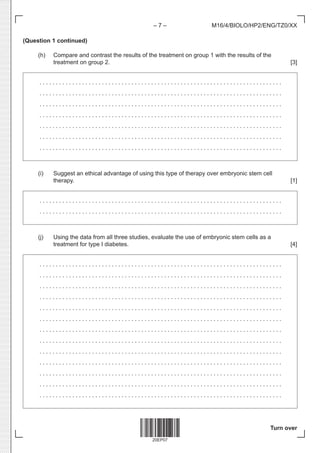 20EP07
– 7 –
Turn over
M16/4/BIOLO/HP2/ENG/TZ0/XX
(Question 1 continued)
(h) Compare and contrast the results of the treatment on group 1 with the results of the
treatment on group 2. [3]
. . . . . . . . . . . . . . . . . . . . . . . . . . . . . . . . . . . . . . . . . . . . . . . . . . . . . . . . . . . . . . . . . . . . . . . . . . 
. . . . . . . . . . . . . . . . . . . . . . . . . . . . . . . . . . . . . . . . . . . . . . . . . . . . . . . . . . . . . . . . . . . . . . . . . . 
. . . . . . . . . . . . . . . . . . . . . . . . . . . . . . . . . . . . . . . . . . . . . . . . . . . . . . . . . . . . . . . . . . . . . . . . . . 
. . . . . . . . . . . . . . . . . . . . . . . . . . . . . . . . . . . . . . . . . . . . . . . . . . . . . . . . . . . . . . . . . . . . . . . . . . 
. . . . . . . . . . . . . . . . . . . . . . . . . . . . . . . . . . . . . . . . . . . . . . . . . . . . . . . . . . . . . . . . . . . . . . . . . . 
. . . . . . . . . . . . . . . . . . . . . . . . . . . . . . . . . . . . . . . . . . . . . . . . . . . . . . . . . . . . . . . . . . . . . . . . . . 
. . . . . . . . . . . . . . . . . . . . . . . . . . . . . . . . . . . . . . . . . . . . . . . . . . . . . . . . . . . . . . . . . . . . . . . . . . 
(i) Suggest an ethical advantage of using this type of therapy over embryonic stem cell
therapy. [1]
. . . . . . . . . . . . . . . . . . . . . . . . . . . . . . . . . . . . . . . . . . . . . . . . . . . . . . . . . . . . . . . . . . . . . . . . . . 
. . . . . . . . . . . . . . . . . . . . . . . . . . . . . . . . . . . . . . . . . . . . . . . . . . . . . . . . . . . . . . . . . . . . . . . . . . 
(j) Using the data from all three studies, evaluate the use of embryonic stem cells as a
treatment for type I diabetes. [4]
. . . . . . . . . . . . . . . . . . . . . . . . . . . . . . . . . . . . . . . . . . . . . . . . . . . . . . . . . . . . . . . . . . . . . . . . . . 
. . . . . . . . . . . . . . . . . . . . . . . . . . . . . . . . . . . . . . . . . . . . . . . . . . . . . . . . . . . . . . . . . . . . . . . . . . 
. . . . . . . . . . . . . . . . . . . . . . . . . . . . . . . . . . . . . . . . . . . . . . . . . . . . . . . . . . . . . . . . . . . . . . . . . . 
. . . . . . . . . . . . . . . . . . . . . . . . . . . . . . . . . . . . . . . . . . . . . . . . . . . . . . . . . . . . . . . . . . . . . . . . . . 
. . . . . . . . . . . . . . . . . . . . . . . . . . . . . . . . . . . . . . . . . . . . . . . . . . . . . . . . . . . . . . . . . . . . . . . . . . 
. . . . . . . . . . . . . . . . . . . . . . . . . . . . . . . . . . . . . . . . . . . . . . . . . . . . . . . . . . . . . . . . . . . . . . . . . . 
. . . . . . . . . . . . . . . . . . . . . . . . . . . . . . . . . . . . . . . . . . . . . . . . . . . . . . . . . . . . . . . . . . . . . . . . . . 
. . . . . . . . . . . . . . . . . . . . . . . . . . . . . . . . . . . . . . . . . . . . . . . . . . . . . . . . . . . . . . . . . . . . . . . . . . 
. . . . . . . . . . . . . . . . . . . . . . . . . . . . . . . . . . . . . . . . . . . . . . . . . . . . . . . . . . . . . . . . . . . . . . . . . . 
. . . . . . . . . . . . . . . . . . . . . . . . . . . . . . . . . . . . . . . . . . . . . . . . . . . . . . . . . . . . . . . . . . . . . . . . . . 
. . . . . . . . . . . . . . . . . . . . . . . . . . . . . . . . . . . . . . . . . . . . . . . . . . . . . . . . . . . . . . . . . . . . . . . . . . 
. . . . . . . . . . . . . . . . . . . . . . . . . . . . . . . . . . . . . . . . . . . . . . . . . . . . . . . . . . . . . . . . . . . . . . . . . . 
. . . . . . . . . . . . . . . . . . . . . . . . . . . . . . . . . . . . . . . . . . . . . . . . . . . . . . . . . . . . . . . . . . . . . . . . . . 
 