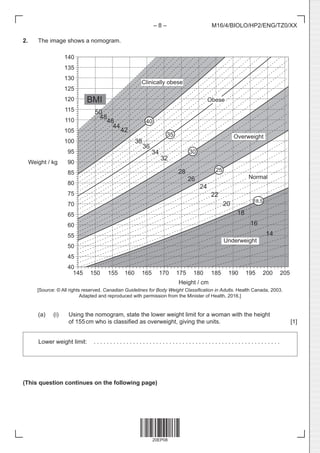 20EP08
– 8 – M16/4/BIOLO/HP2/ENG/TZ0/XX
2. The image shows a nomogram.
Weight / kg
140
135
130
125
120
115
110
105
100
95
90
85
80
75
70
65
60
55
50
45
40
40
30
35
25
18.5
48
44
42
38
36
28
26
24
22
20
18
16
14
Overweight
Clinically obese
Normal
Obese
Underweight
BMI
50
46
32
34
145 150 155 160 165 170 175 180 185 190 195 200 205
Height / cm
[Source: © All rights reserved. Canadian Guidelines for Body Weight Classification in Adults. Health Canada, 2003.
Adapted and reproduced with permission from the Minister of Health, 2016.]
(a) (i) Using the nomogram, state the lower weight limit for a woman with the height
of 155cm who is classified as overweight, giving the units. [1]
Lower weight limit:  . . . . . . . . . . . . . . . . . . . . . . . . . . . . . . . . . . . . . . . . . . . . . . . . . . . . . . . . .
(This question continues on the following page)
 