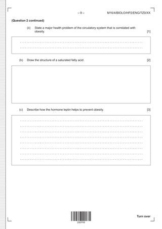 20EP09
– 9 –
Turn over
M16/4/BIOLO/HP2/ENG/TZ0/XX
(Question 2 continued)
		(ii) State a major health problem of the circulatory system that is correlated with
obesity. [1]
. . . . . . . . . . . . . . . . . . . . . . . . . . . . . . . . . . . . . . . . . . . . . . . . . . . . . . . . . . . . . . . . . . . . . . . . . . 
. . . . . . . . . . . . . . . . . . . . . . . . . . . . . . . . . . . . . . . . . . . . . . . . . . . . . . . . . . . . . . . . . . . . . . . . . . 
(b) Draw the structure of a saturated fatty acid. [2]
(c) Describe how the hormone leptin helps to prevent obesity. [3]
. . . . . . . . . . . . . . . . . . . . . . . . . . . . . . . . . . . . . . . . . . . . . . . . . . . . . . . . . . . . . . . . . . . . . . . . . . 
. . . . . . . . . . . . . . . . . . . . . . . . . . . . . . . . . . . . . . . . . . . . . . . . . . . . . . . . . . . . . . . . . . . . . . . . . . 
. . . . . . . . . . . . . . . . . . . . . . . . . . . . . . . . . . . . . . . . . . . . . . . . . . . . . . . . . . . . . . . . . . . . . . . . . . 
. . . . . . . . . . . . . . . . . . . . . . . . . . . . . . . . . . . . . . . . . . . . . . . . . . . . . . . . . . . . . . . . . . . . . . . . . . 
. . . . . . . . . . . . . . . . . . . . . . . . . . . . . . . . . . . . . . . . . . . . . . . . . . . . . . . . . . . . . . . . . . . . . . . . . . 
. . . . . . . . . . . . . . . . . . . . . . . . . . . . . . . . . . . . . . . . . . . . . . . . . . . . . . . . . . . . . . . . . . . . . . . . . . 
. . . . . . . . . . . . . . . . . . . . . . . . . . . . . . . . . . . . . . . . . . . . . . . . . . . . . . . . . . . . . . . . . . . . . . . . . . 
. . . . . . . . . . . . . . . . . . . . . . . . . . . . . . . . . . . . . . . . . . . . . . . . . . . . . . . . . . . . . . . . . . . . . . . . . . 
 