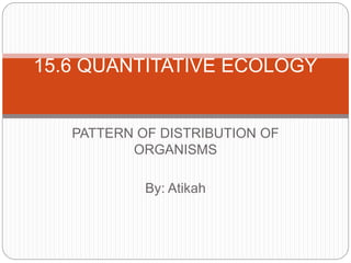 PATTERN OF DISTRIBUTION OF
ORGANISMS
By: Atikah
15.6 QUANTITATIVE ECOLOGY
 